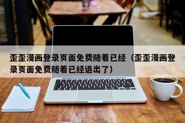 歪歪漫画登录页面免费随着已经（歪歪漫画登录页面免费随着已经退出了）