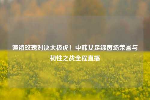 铿锵玫瑰对决太极虎!中韩女足绿茵场荣誉与韧性之战全程直播