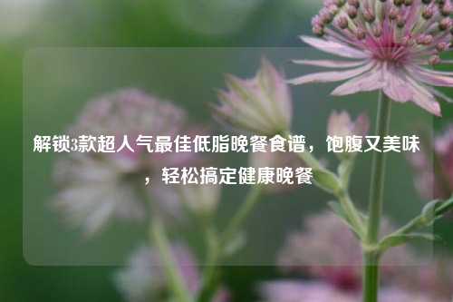 解锁3款超人气最佳低脂晚餐食谱,饱腹又美味,轻松搞定健康晚餐