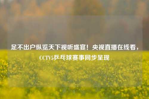 足不出户纵览天下视听盛宴!央视直播在线看,CCTV5乒乓球赛事同步呈现