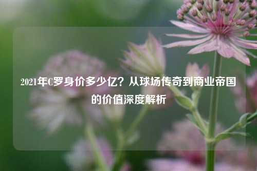 2021年C罗身价多少亿？从球场传奇到商业帝国的价值深度解析