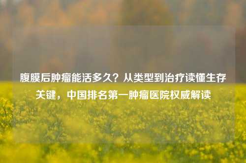腹膜后肿瘤能活多久?从类型到治疗读懂生存关键,中国排名第一肿瘤医院权威解读