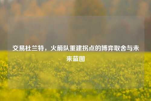 交易杜兰特,火箭队重建拐点的博弈取舍与未来蓝图