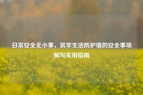 日常安全无小事,筑牢生活防护墙的安全事项撰写实用指南