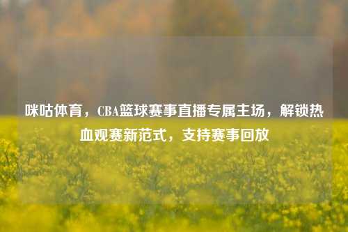 咪咕体育,CBA篮球赛事直播专属主场,解锁热血观赛新范式,支持赛事回放