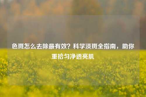 色斑怎么去除最有效?科学淡斑全指南,助你重拾匀净透亮肌