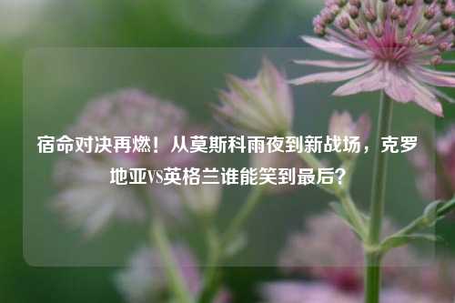 宿命对决再燃!从莫斯科雨夜到新战场,克罗地亚VS英格兰谁能笑到最后?