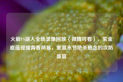 火箭VS湖人全场录像回放（微博可看），紫金底蕴碰撞青春风暴，重温末节绝杀悬念的攻防盛宴