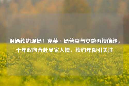 泪洒续约现场!克莱·汤普森与安踏再续前缘,十年双向奔赴显家人情,续约年限引关注