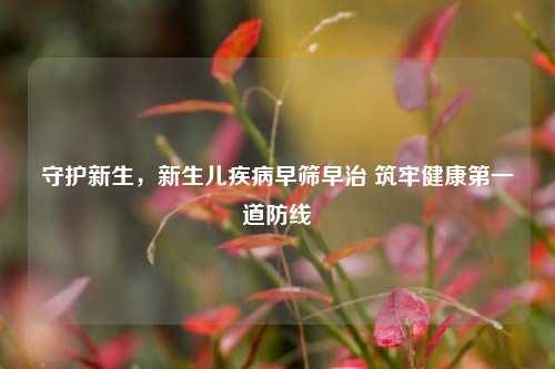 守护新生,新生儿疾病早筛早治 筑牢健康第一道防线