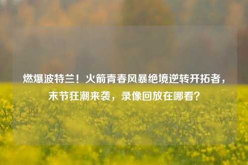 燃爆波特兰!火箭青春风暴绝境逆转开拓者,末节狂潮来袭,录像回放在哪看?