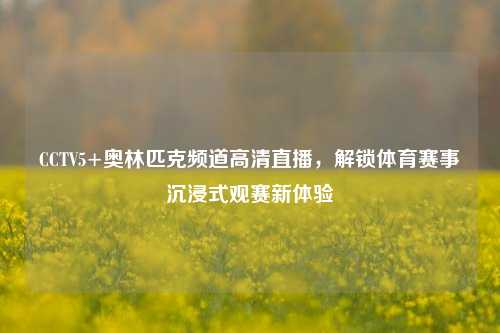 CCTV5+奥林匹克频道高清直播,解锁体育赛事沉浸式观赛新体验