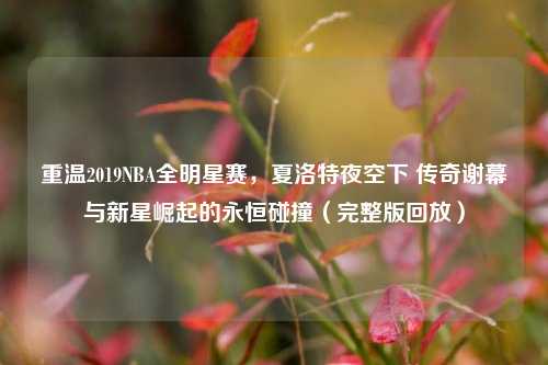 重温2019NBA全明星赛,夏洛特夜空下 传奇谢幕与新星崛起的永恒碰撞(完整版回放)