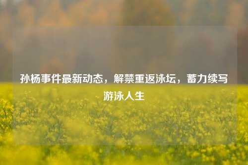 孙杨事件最新动态,解禁重返泳坛,蓄力续写游泳人生