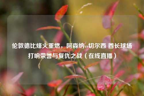 伦敦德比烽火重燃,阿森纳vs切尔西 酋长球场打响荣誉与复仇之战(在线直播)