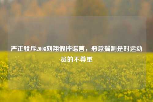 严正驳斥2008刘翔假摔谣言,恶意揣测是对运动员的不尊重