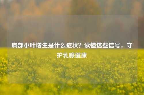 胸部小叶增生是什么症状?读懂这些信号,守护乳腺健康