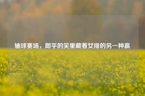 输球赛场，郎平的笑里藏着女排的另一种赢