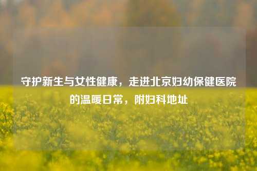 守护新生与女性健康，走进北京妇幼保健医院的温暖日常，附妇科地址