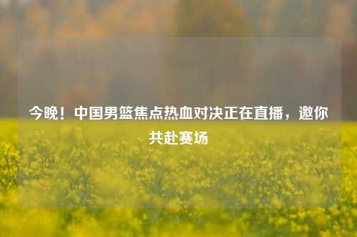 今晚！中国男篮焦点热血对决正在直播，邀你共赴赛场