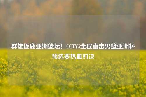 群雄逐鹿亚洲篮坛!CCTV5全程直击男篮亚洲杯预选赛热血对决