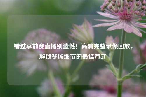 错过季前赛直播别遗憾！高清完整录像回放，解锁赛场细节的最佳方式