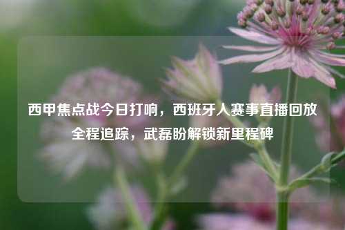 西甲焦点战今日打响，西班牙人赛事直播回放全程追踪，武磊盼解锁新里程碑