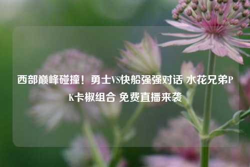 西部巅峰碰撞！勇士VS快船强强对话 水花兄弟PK卡椒组合 免费直播来袭