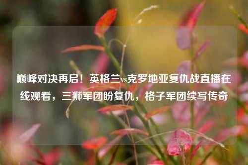 巅峰对决再启！英格兰vs克罗地亚复仇战直播在线观看，三狮军团盼复仇，格子军团续写传奇