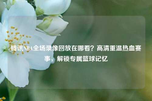 腾讯NBA全场录像回放在哪看？高清重温热血赛事，解锁专属篮球记忆