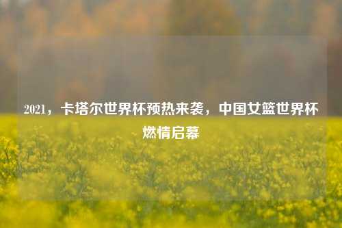 2021，卡塔尔世界杯预热来袭，中国女篮世界杯燃情启幕