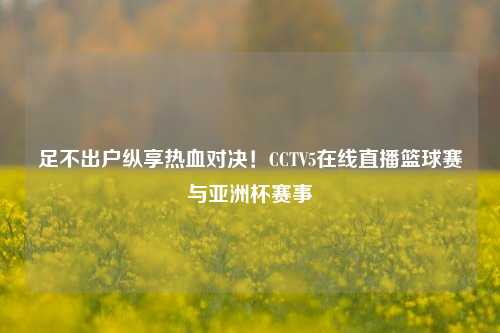 足不出户纵享热血对决！CCTV5在线直播篮球赛与亚洲杯赛事