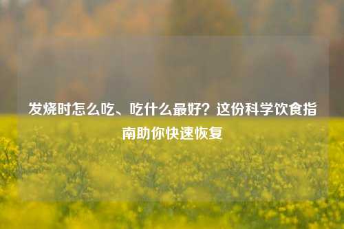 发烧时怎么吃、吃什么最好?这份科学饮食指南助你快速恢复