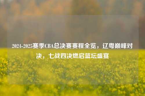 2024-2025赛季CBA总决赛赛程全览，辽粤巅峰对决，七战四决燃启篮坛盛宴