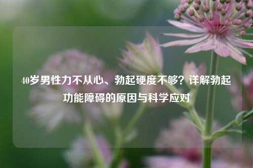 40岁男性力不从心、勃起硬度不够?详解勃起功能障碍的原因与科学应对