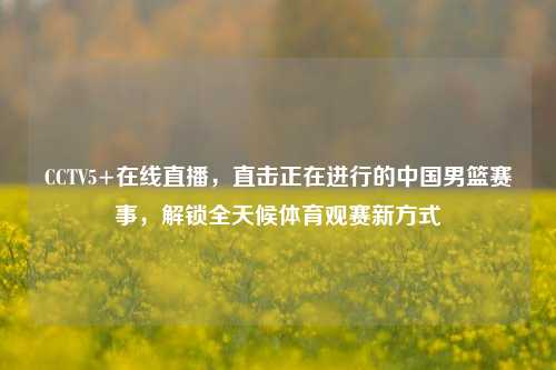 CCTV5+在线直播，直击正在进行的中国男篮赛事，解锁全天候体育观赛新方式