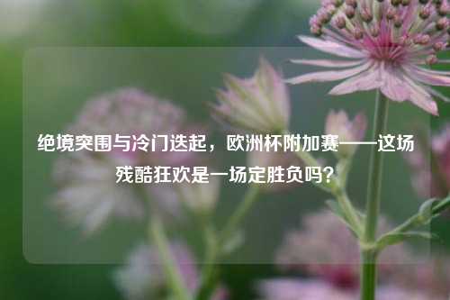 绝境突围与冷门迭起，欧洲杯附加赛——这场残酷狂欢是一场定胜负吗？
