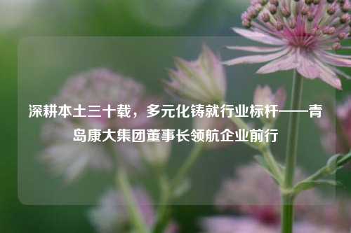 深耕本土三十载，多元化铸就行业标杆——青岛康大集团董事长领航企业前行