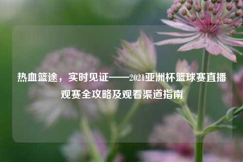 热血篮途,实时见证——2021亚洲杯篮球赛直播观赛全攻略及观看渠道指南