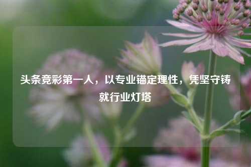 头条竞彩第一人，以专业锚定理性，凭坚守铸就行业灯塔