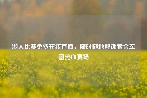 湖人比赛免费在线直播，随时随地解锁紫金军团热血赛场