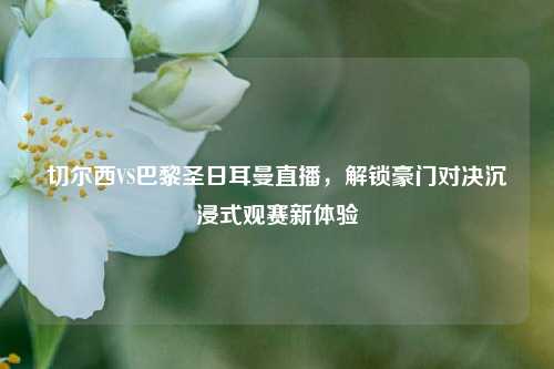 切尔西VS巴黎圣日耳曼直播,解锁豪门对决沉浸式观赛新体验