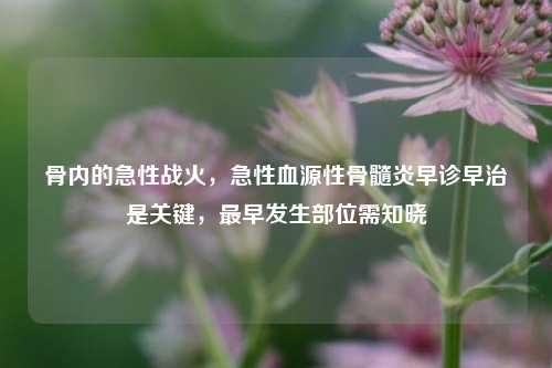 骨内的急性战火，急性血源性骨髓炎早诊早治是关键，最早发生部位需知晓