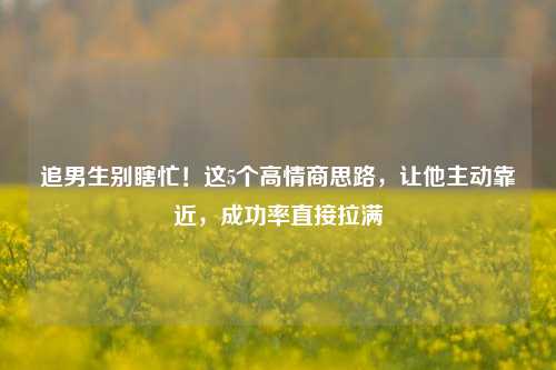 追男生别瞎忙！这5个高情商思路，让他主动靠近，成功率直接拉满