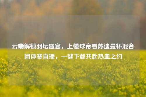 云端解锁羽坛盛宴，上懂球帝看苏迪曼杯混合团体赛直播，一键下载共赴热血之约