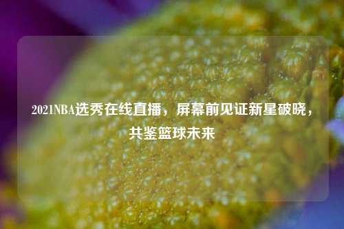 2021NBA选秀在线直播,屏幕前见证新星破晓,共鉴篮球未来