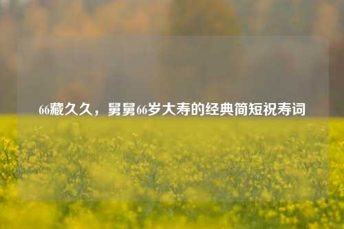 66藏久久，舅舅66岁大寿的经典简短祝寿词