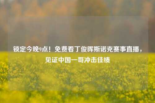 锁定今晚9点！免费看丁俊晖斯诺克赛事直播，见证中国一哥冲击佳绩