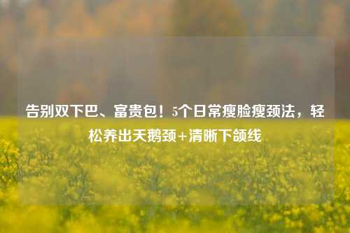告别双下巴、富贵包！5个日常瘦脸瘦颈法，轻松养出天鹅颈+清晰下颌线