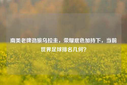 南美老牌劲旅乌拉圭，荣耀底色加持下，当前世界足球排名几何？